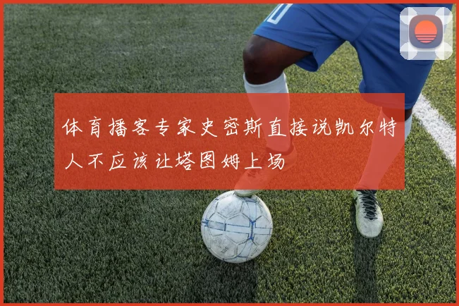 体育播客专家史密斯直接说凯尔特人不应该让塔图姆上场