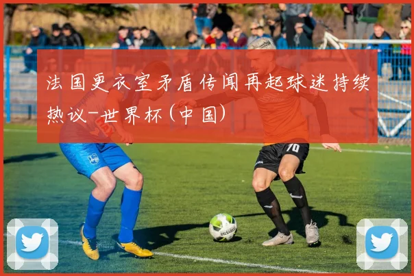 法国更衣室矛盾传闻再起球迷持续热议-世界杯(中国)