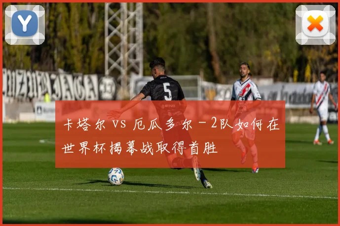 卡塔尔 vs 厄瓜多尔 - 2队如何在世界杯揭幕战取得首胜