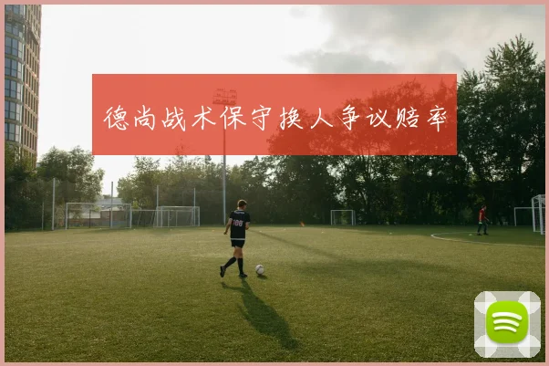 德尚战术保守换人争议赔率