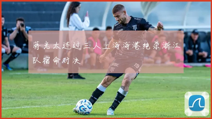 蒋光太连过三人上海海港绝杀浙江队宿命对决