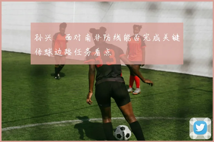 孙兴慜面对南非防线能否完成关键传球边路任务看点