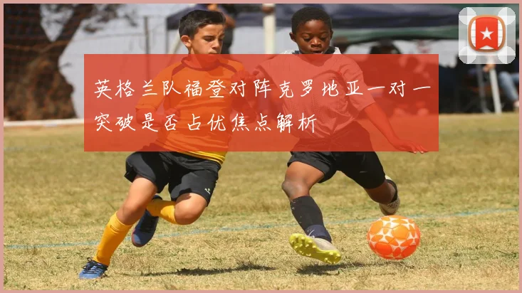 英格兰队福登对阵克罗地亚一对一突破是否占优焦点解析