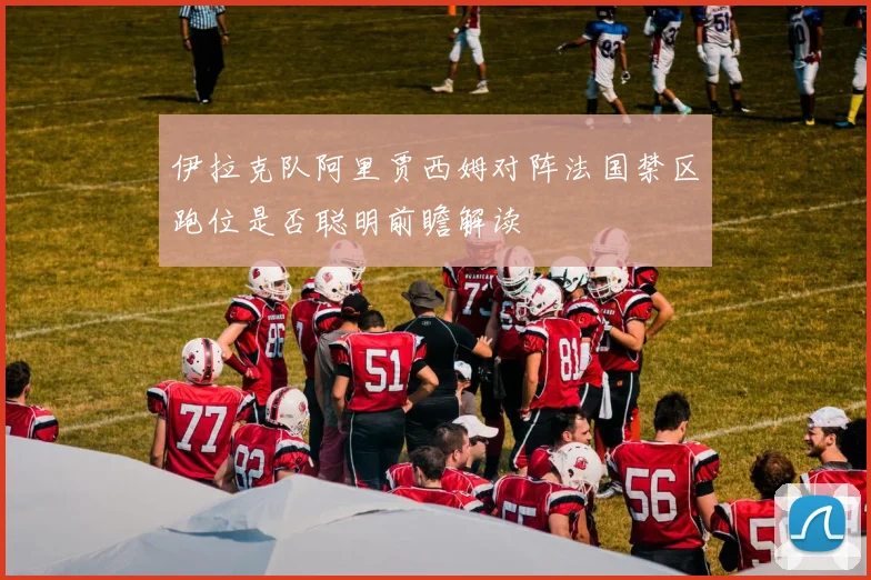 伊拉克队阿里贾西姆对阵法国禁区跑位是否聪明前瞻解读