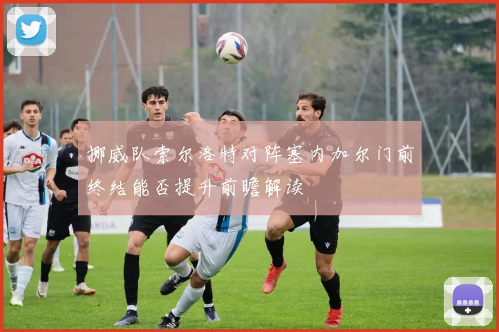 挪威队索尔洛特对阵塞内加尔门前终结能否提升前瞻解读