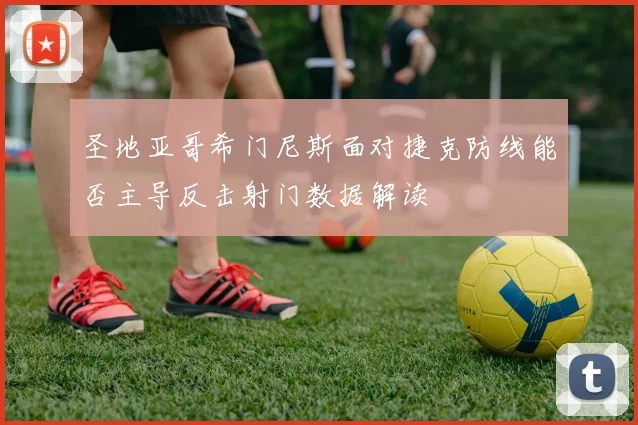 圣地亚哥希门尼斯面对捷克防线能否主导反击射门数据解读
