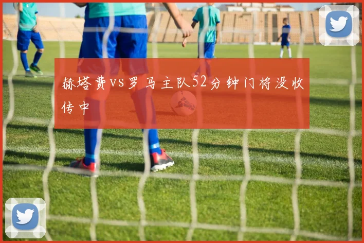 赫塔费vs罗马主队52分钟门将没收传中