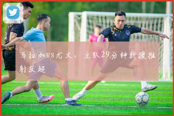 马拉加vs尤文，主队29分钟新援推射反超