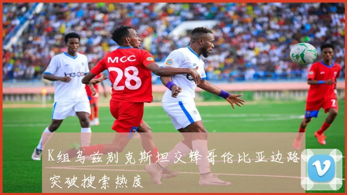 K组乌兹别克斯坦交锋哥伦比亚边路突破搜索热度