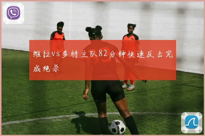 维拉vs多特主队82分钟快速反击完成绝杀