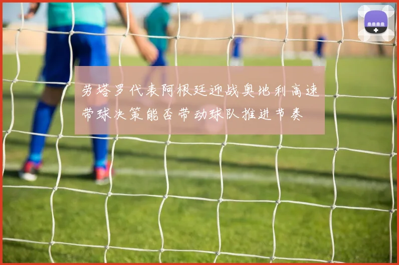 劳塔罗代表阿根廷迎战奥地利高速带球决策能否带动球队推进节奏
