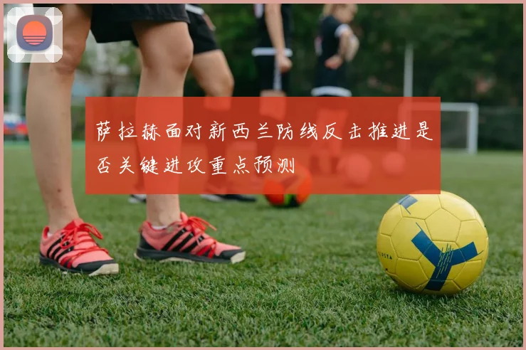萨拉赫面对新西兰防线反击推进是否关键进攻重点预测