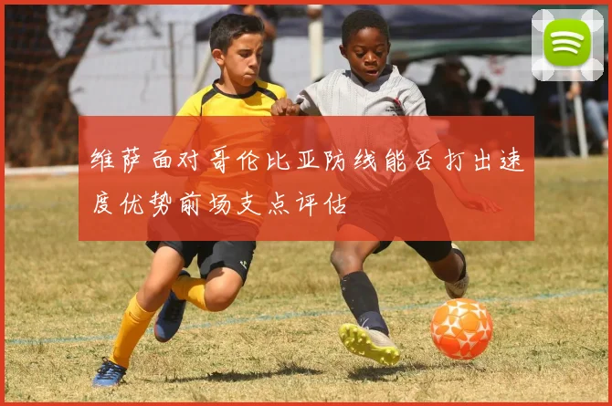 维萨面对哥伦比亚防线能否打出速度优势前场支点评估