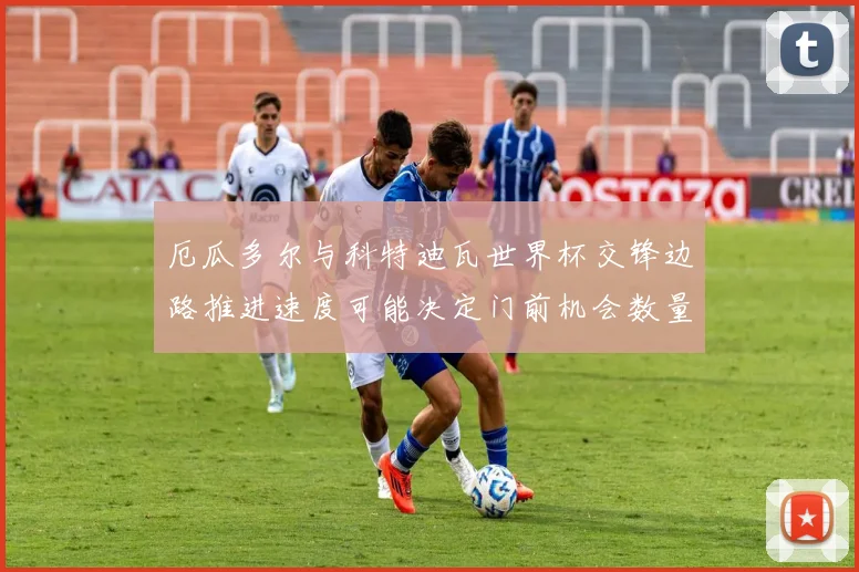 厄瓜多尔与科特迪瓦世界杯交锋边路推进速度可能决定门前机会数量