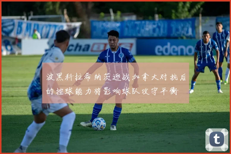 波黑科拉希纳茨迎战加拿大对抗后的控球能力将影响球队攻守平衡