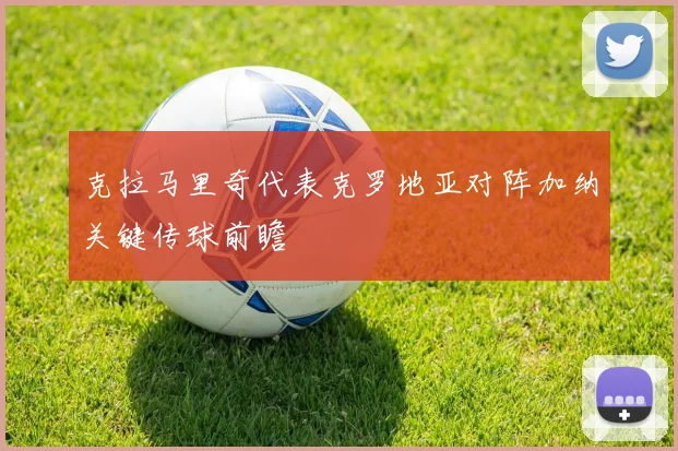 克拉马里奇代表克罗地亚对阵加纳关键传球前瞻