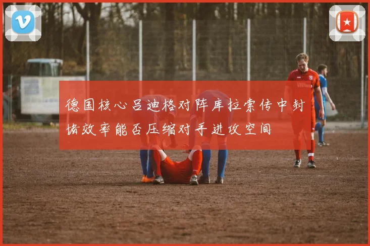 德国核心吕迪格对阵库拉索传中封堵效率能否压缩对手进攻空间