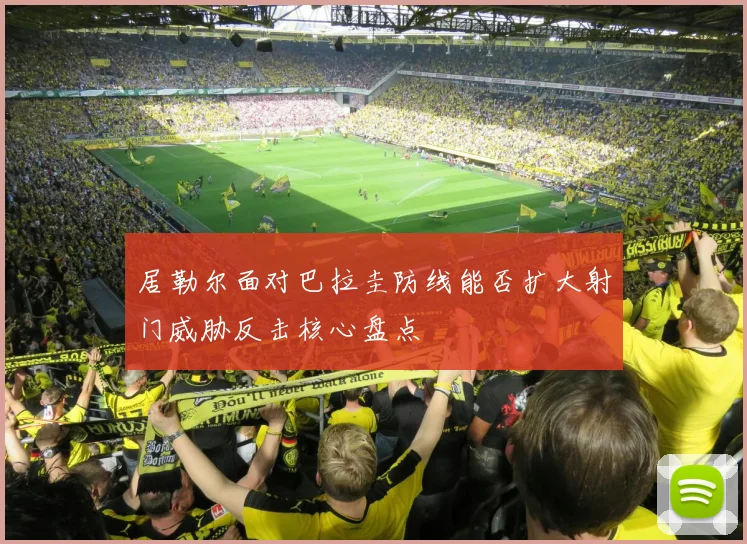 居勒尔面对巴拉圭防线能否扩大射门威胁反击核心盘点
