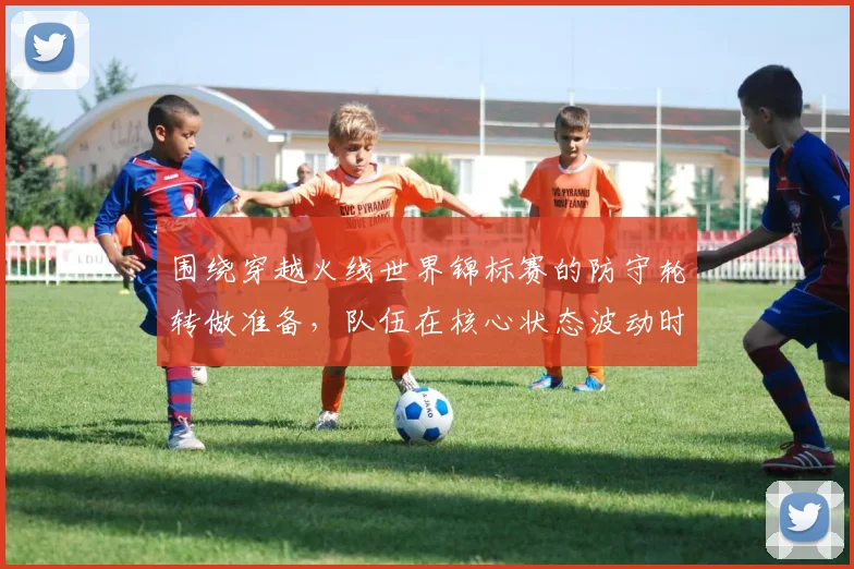 围绕穿越火线世界锦标赛的防守轮转做准备，队伍在核心状态波动时该如何调整