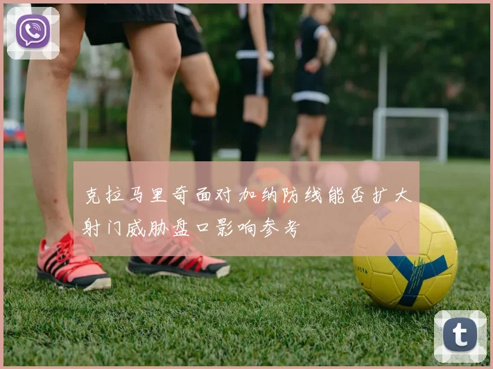 克拉马里奇面对加纳防线能否扩大射门威胁盘口影响参考