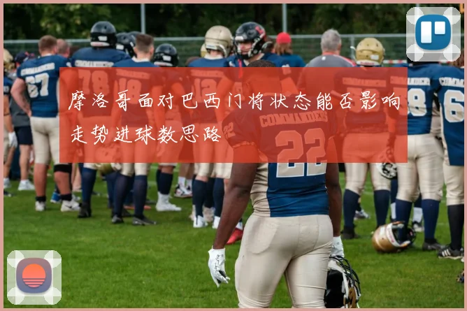 摩洛哥面对巴西门将状态能否影响走势进球数思路