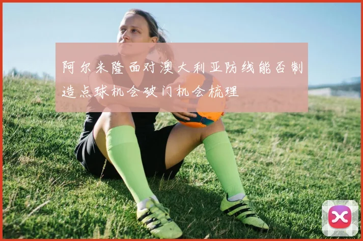 阿尔米隆面对澳大利亚防线能否制造点球机会破门机会梳理
