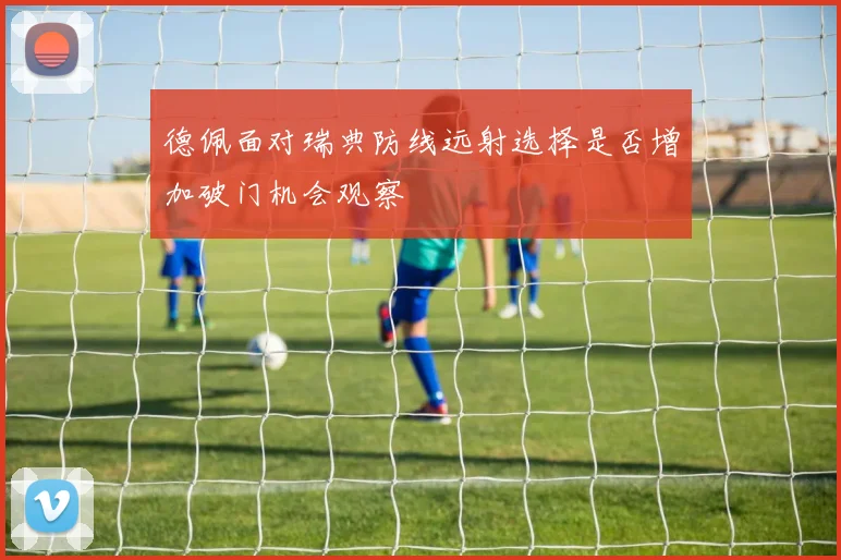德佩面对瑞典防线远射选择是否增加破门机会观察