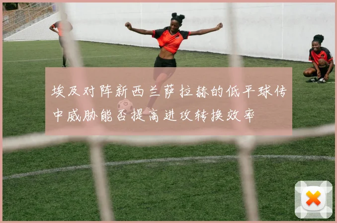 埃及对阵新西兰萨拉赫的低平球传中威胁能否提高进攻转换效率