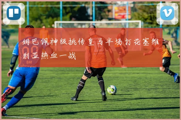 姆巴佩神级挑传皇马半场打花塞维利亚热血一战