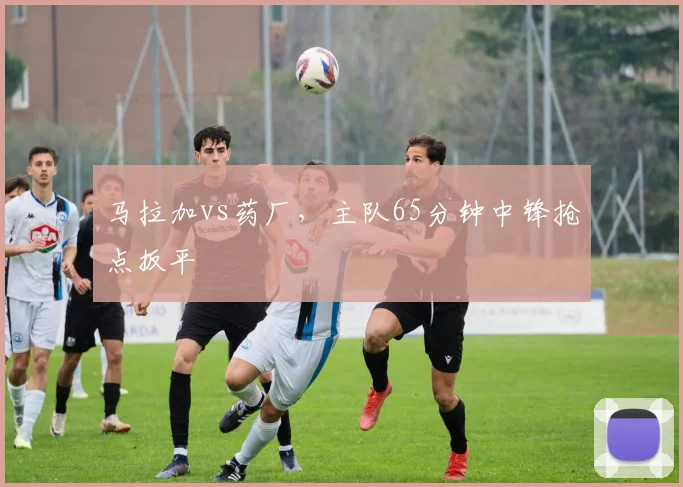 马拉加vs药厂，主队65分钟中锋抢点扳平