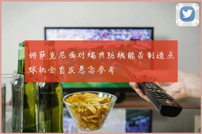 姆萨克尼面对瑞典防线能否制造点球机会首发悬念参考