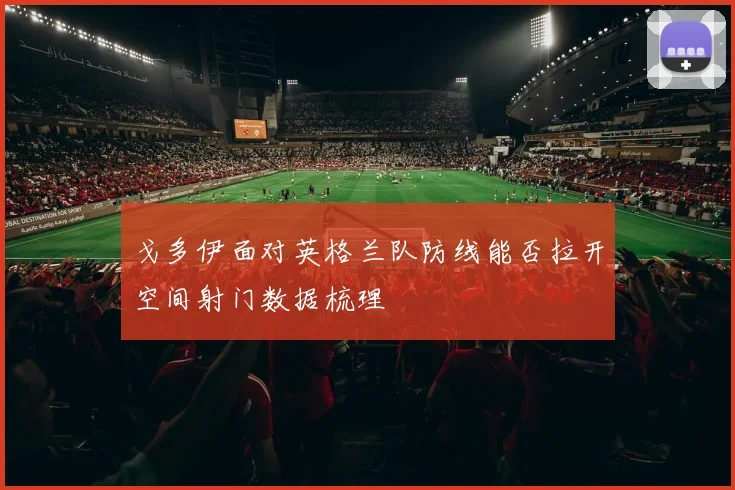 戈多伊面对英格兰队防线能否拉开空间射门数据梳理