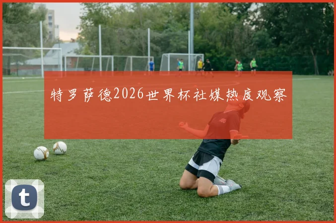 特罗萨德2026世界杯社媒热度观察