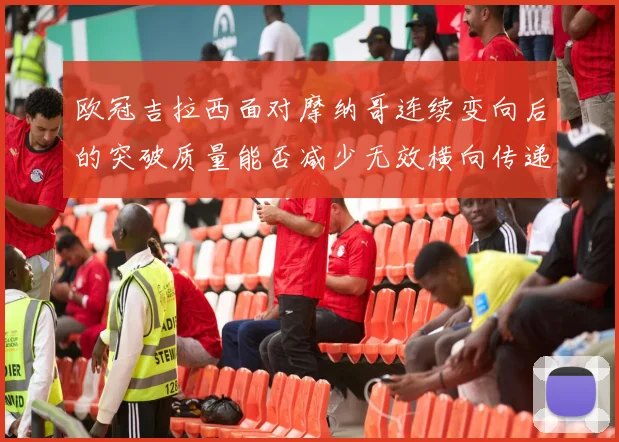 欧冠吉拉西面对摩纳哥连续变向后的突破质量能否减少无效横向传递