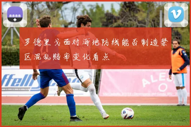 罗德里戈面对海地防线能否制造禁区混乱赔率变化看点