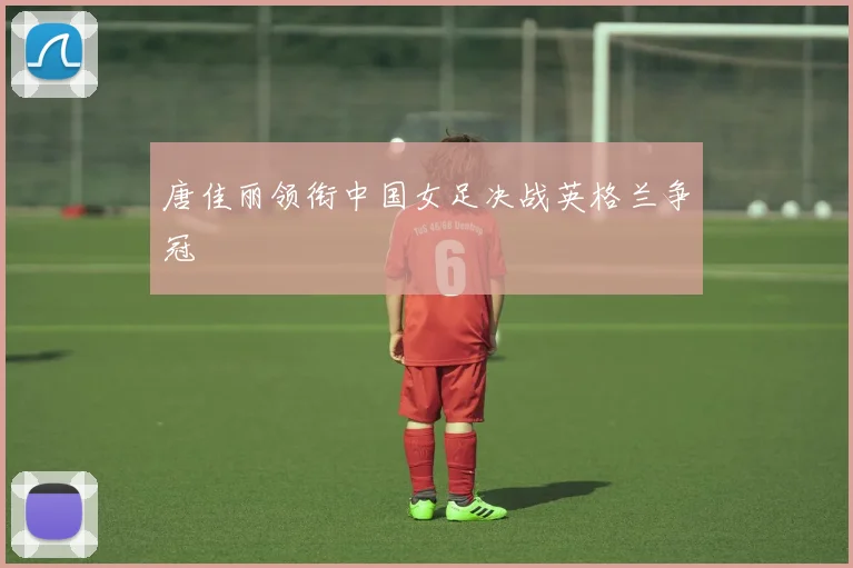 唐佳丽领衔中国女足决战英格兰争冠