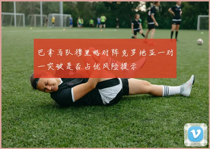 巴拿马队穆里略对阵克罗地亚一对一突破是否占优风险提示