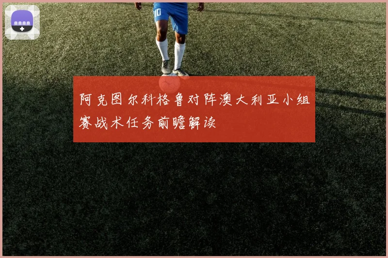 阿克图尔科格鲁对阵澳大利亚小组赛战术任务前瞻解读