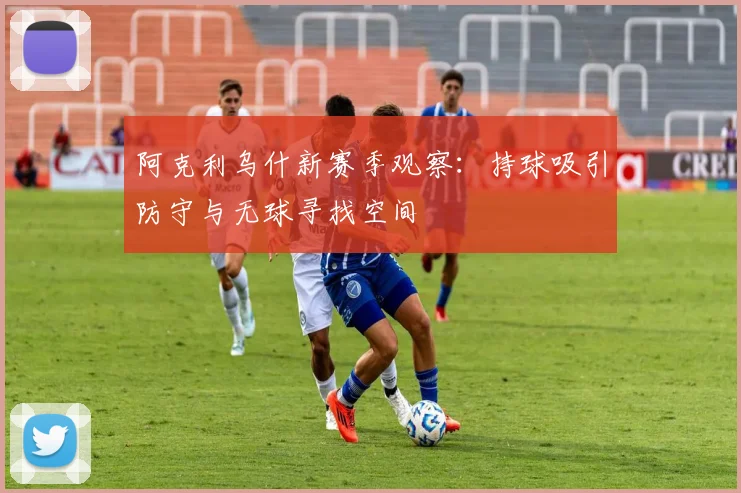 阿克利乌什新赛季观察：持球吸引防守与无球寻找空间