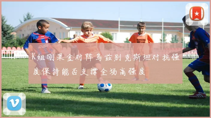 K组刚果金对阵乌兹别克斯坦对抗强度保持能否支撑全场高强度