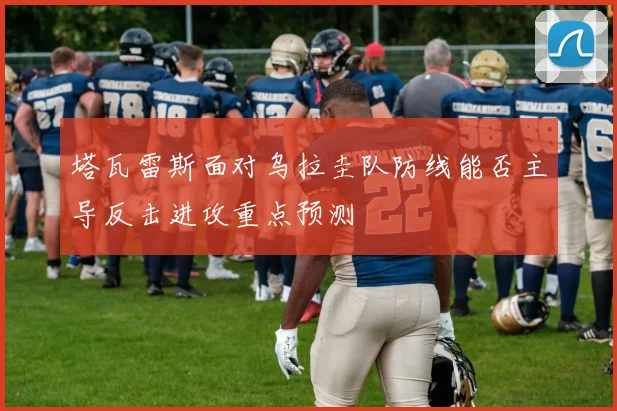 塔瓦雷斯面对乌拉圭队防线能否主导反击进攻重点预测