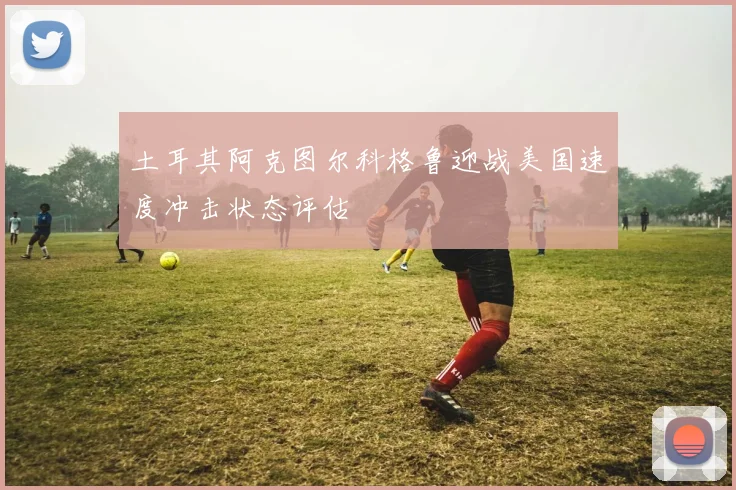 土耳其阿克图尔科格鲁迎战美国速度冲击状态评估