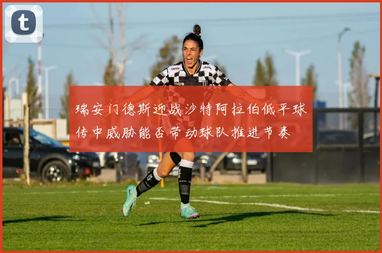 瑞安门德斯迎战沙特阿拉伯低平球传中威胁能否带动球队推进节奏