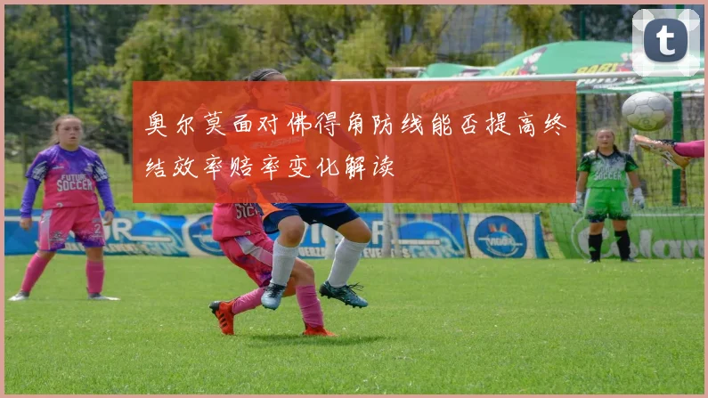 奥尔莫面对佛得角防线能否提高终结效率赔率变化解读
