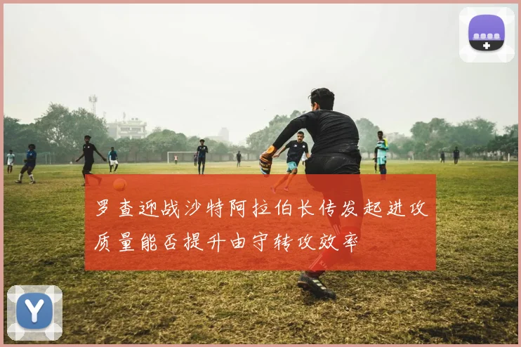 罗查迎战沙特阿拉伯长传发起进攻质量能否提升由守转攻效率