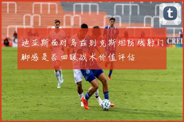 迪亚斯面对乌兹别克斯坦防线射门脚感是否回暖战术价值评估