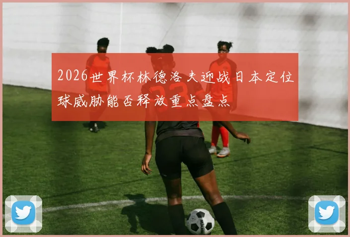 2026世界杯林德洛夫迎战日本定位球威胁能否释放重点盘点