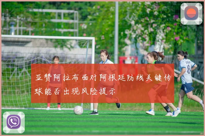 亚赞阿拉布面对阿根廷防线关键传球能否出现风险提示