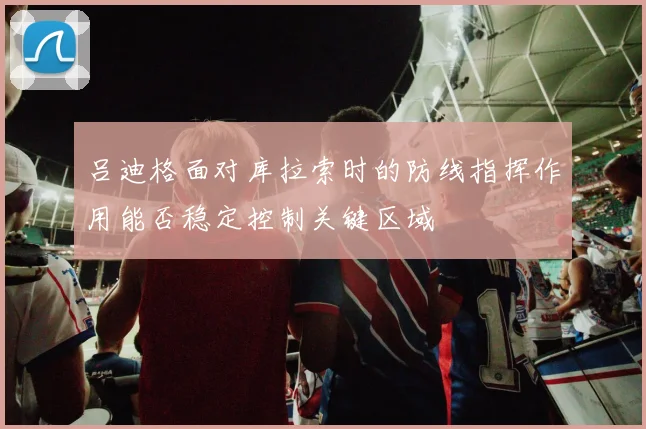 吕迪格面对库拉索时的防线指挥作用能否稳定控制关键区域