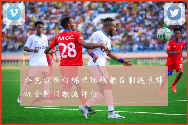 加克波面对瑞典防线能否制造点球机会射门数据评估